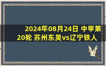 2024年08月24日 中甲第20轮 苏州东吴vs辽宁铁人 全场录像